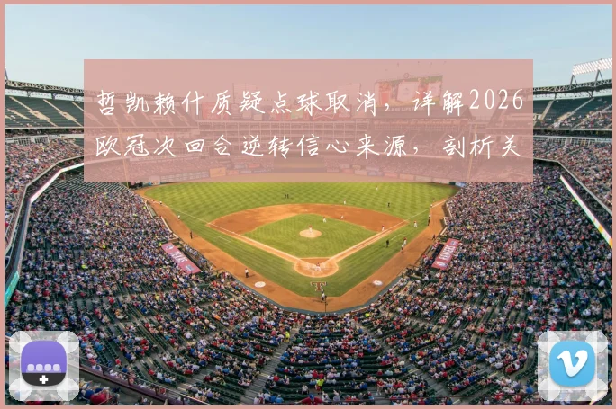 哲凯赖什质疑点球取消,详解2026欧冠次回合逆转信心来源,剖析关键判罚争议