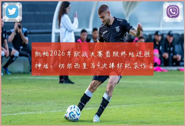 凯帕2026年欧战决赛首败终结连胜神话，切尔西皇马4次捧杯纪录作古，门将生涯转折点深度剖析