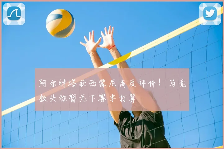 阿尔特塔获西蒙尼高度评价！马竞教头称暂无下赛季打算