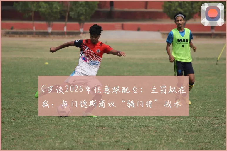 C罗谈2026年任意球配合:主罚权在我,与门德斯商议“骗门将”战术细节解析