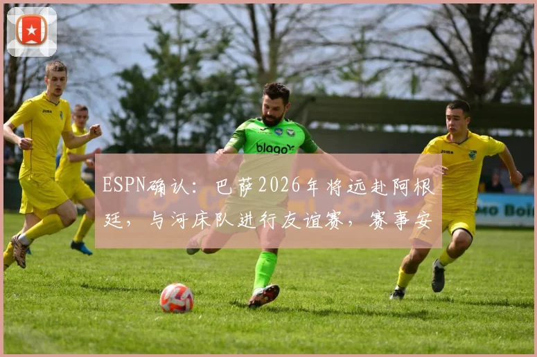 ESPN确认：巴萨2026年将远赴阿根廷，与河床队进行友谊赛，赛事安排与看点前瞻