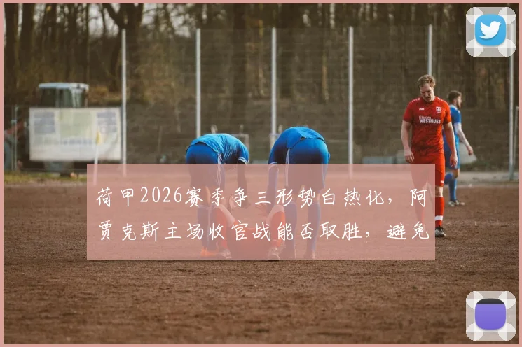荷甲2026赛季争三形势白热化,阿贾克斯主场收官战能否取胜,避免队史60年最差排名?
