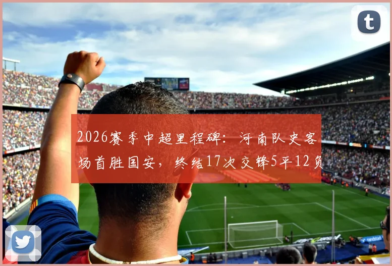 2026赛季中超里程碑：河南队史客场首胜国安，终结17次交锋5平12负尴尬纪录