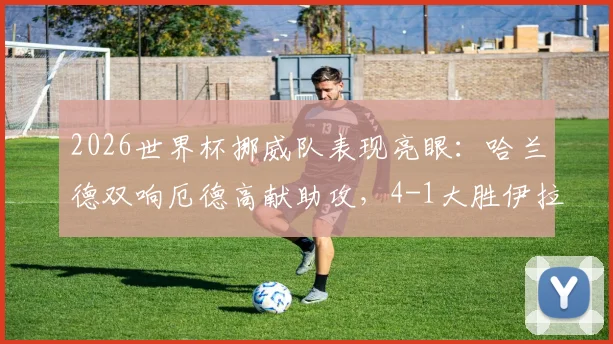 2026世界杯挪威队表现亮眼：哈兰德双响厄德高献助攻，4-1大胜伊拉克全场战报解读