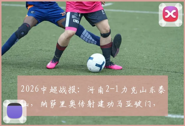 2026中超战报：河南2-1力克山东泰山，纳萨里奥传射建功马亚破门，终结连败迎赛季首胜