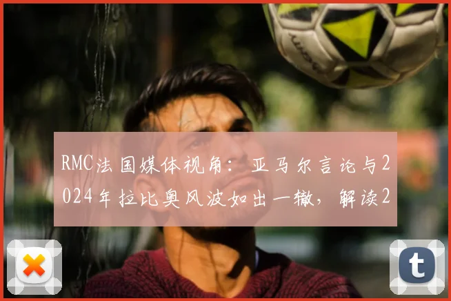 RMC法国媒体视角：亚马尔言论与2024年拉比奥风波如出一辙，解读2026欧洲杯半决赛宿敌再战