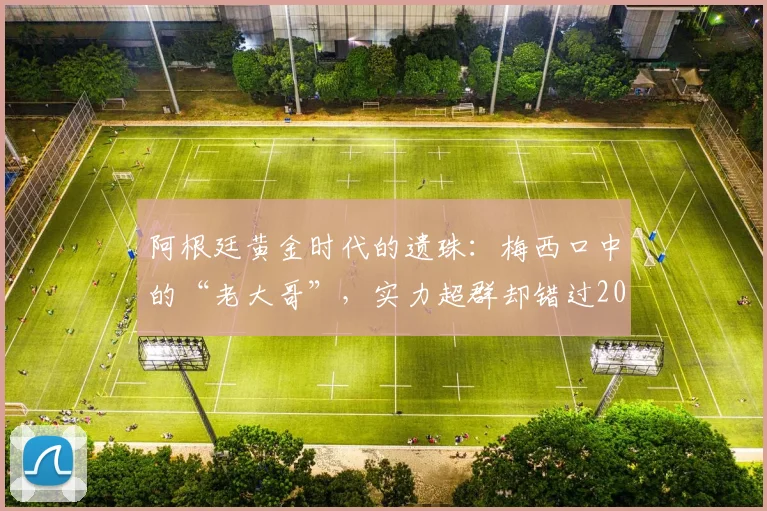 阿根廷黄金时代的遗珠:梅西口中的“老大哥”,实力超群却错过2026世界杯,他是谁?