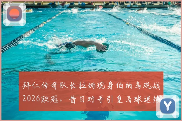 拜仁传奇队长拉姆现身伯纳乌观战2026欧冠,昔日对手引皇马球迷热议