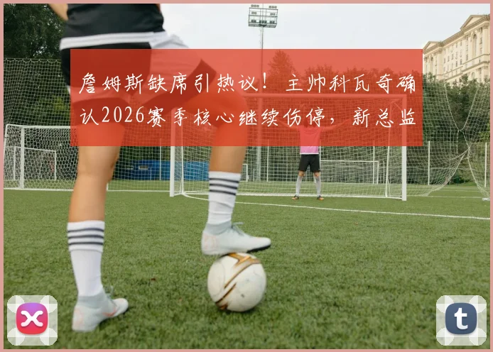 詹姆斯缺席引热议!主帅科瓦奇确认2026赛季核心继续伤停,新总监布克介入未来计划讨论