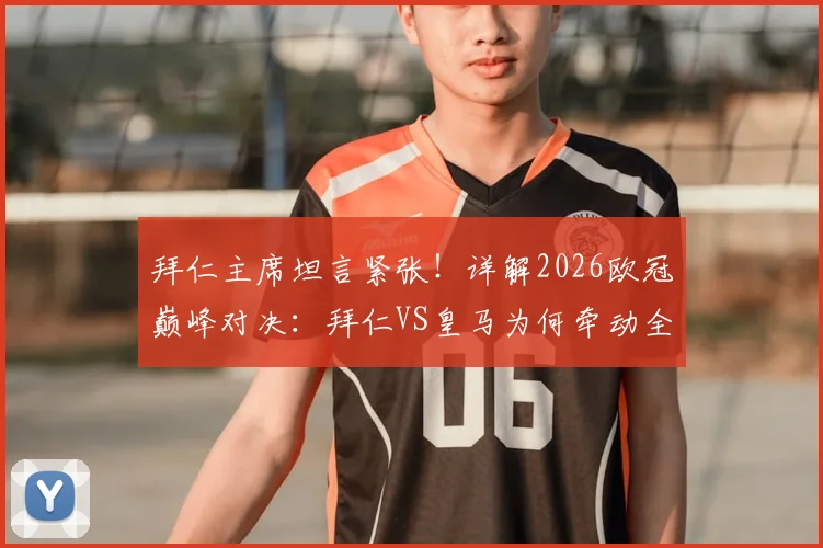 拜仁主席坦言紧张!详解2026欧冠巅峰对决:拜仁VS皇马为何牵动全球目光