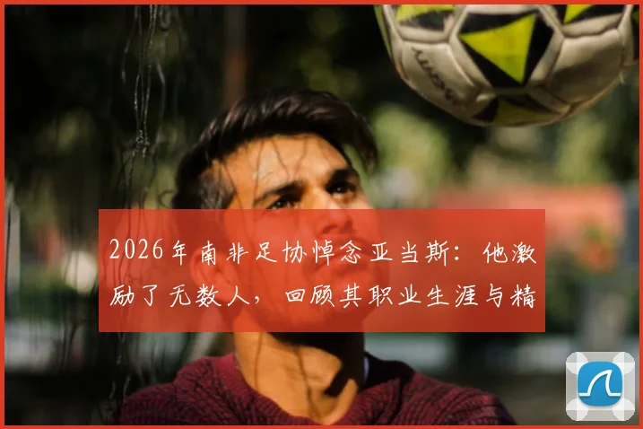 2026年南非足协悼念亚当斯：他激励了无数人，回顾其职业生涯与精神遗产
