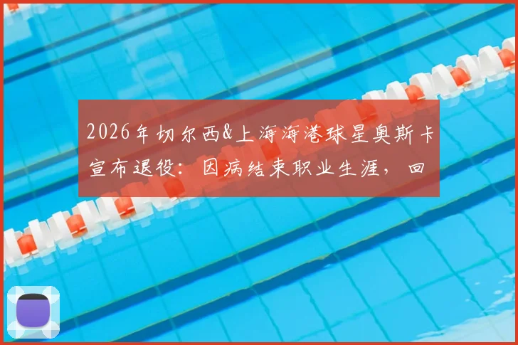 2026年切尔西&上海海港球星奥斯卡宣布退役：因病结束职业生涯，回顾其足球生涯与对中超影响