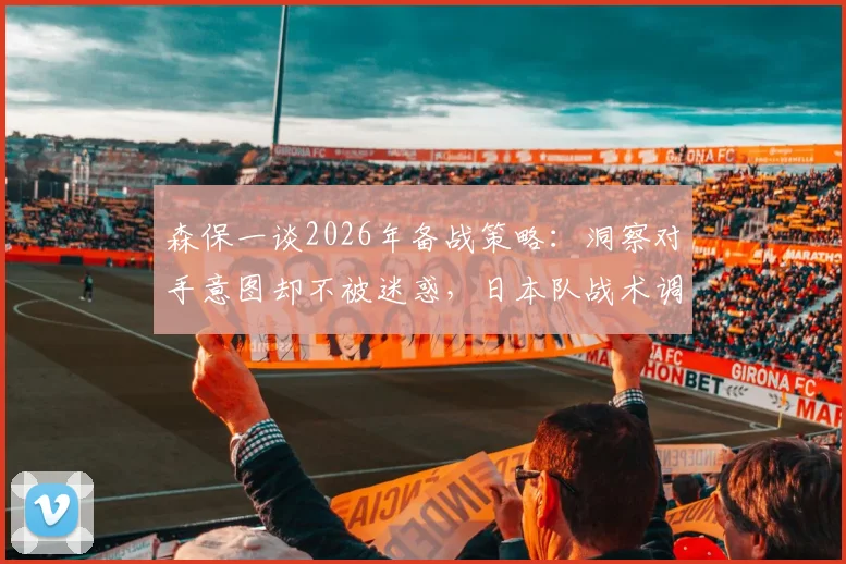 森保一谈2026年备战策略:洞察对手意图却不被迷惑,日本队战术调整解析