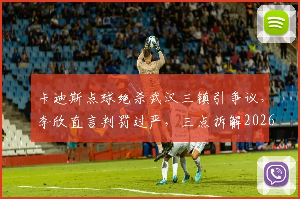 卡迪斯点球绝杀武汉三镇引争议，李欣直言判罚过严，三点拆解2026中超关键判罚