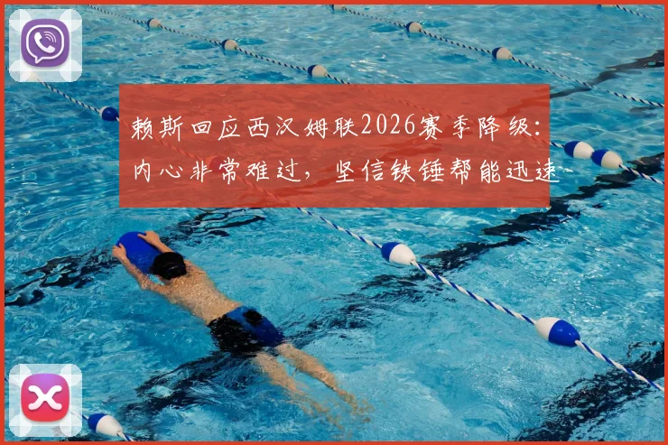 赖斯回应西汉姆联2026赛季降级：内心非常难过，坚信铁锤帮能迅速重返英超