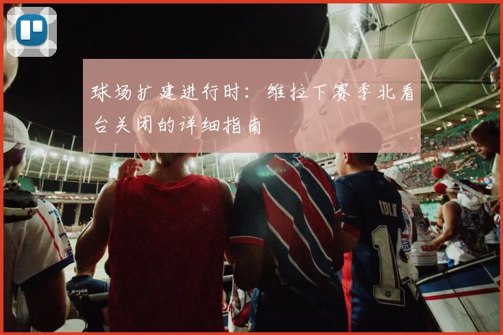 球场扩建进行时：维拉下赛季北看台关闭的详细指南