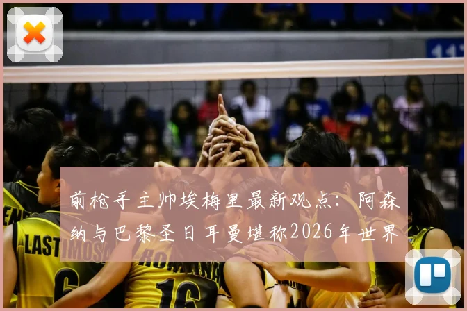 前枪手主帅埃梅里最新观点：阿森纳与巴黎圣日耳曼堪称2026年世界最佳，欧冠决赛胜率各半，权威解析背后逻辑