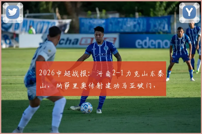 2026中超战报：河南2-1力克山东泰山，纳萨里奥传射建功马亚破门，终结连败迎赛季首胜