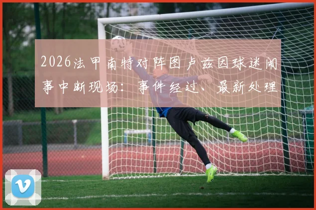 2026法甲南特对阵图卢兹因球迷闹事中断现场：事件经过、最新处理结果与安全疏散细节全记录