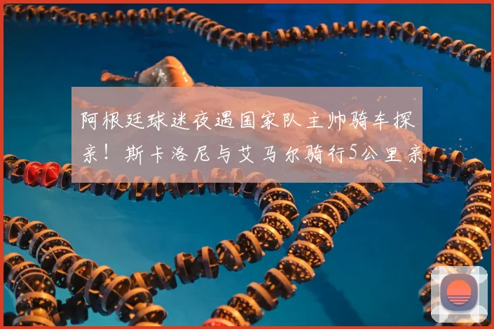 阿根廷球迷夜遇国家队主帅骑车探亲！斯卡洛尼与艾马尔骑行5公里亲民细节全回顾