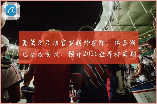 葡萄牙足协官宣新帅在即:热苏斯已达成协议,预计2026世界杯周期换帅尘埃落定