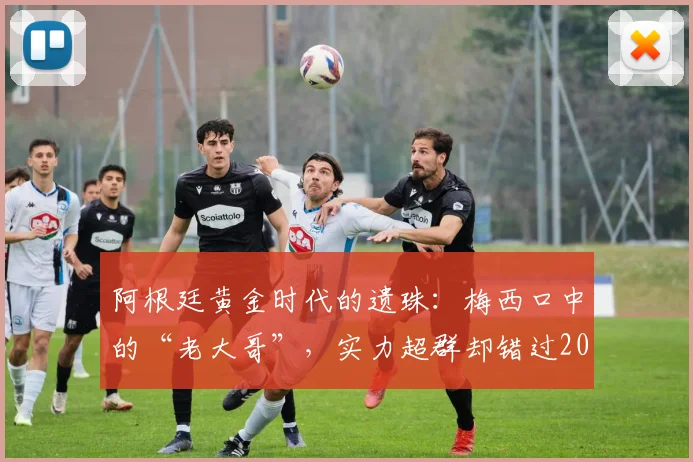 阿根廷黄金时代的遗珠:梅西口中的“老大哥”,实力超群却错过2026世界杯,他是谁?