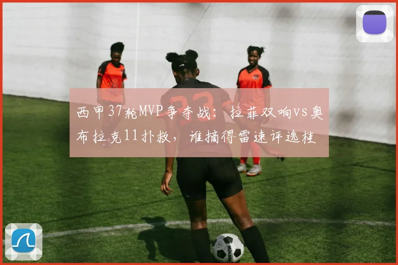 西甲37轮MVP争夺战：拉菲双响vs奥布拉克11扑救，谁摘得雷速评选桂冠？2026赛季末轮关键回顾
