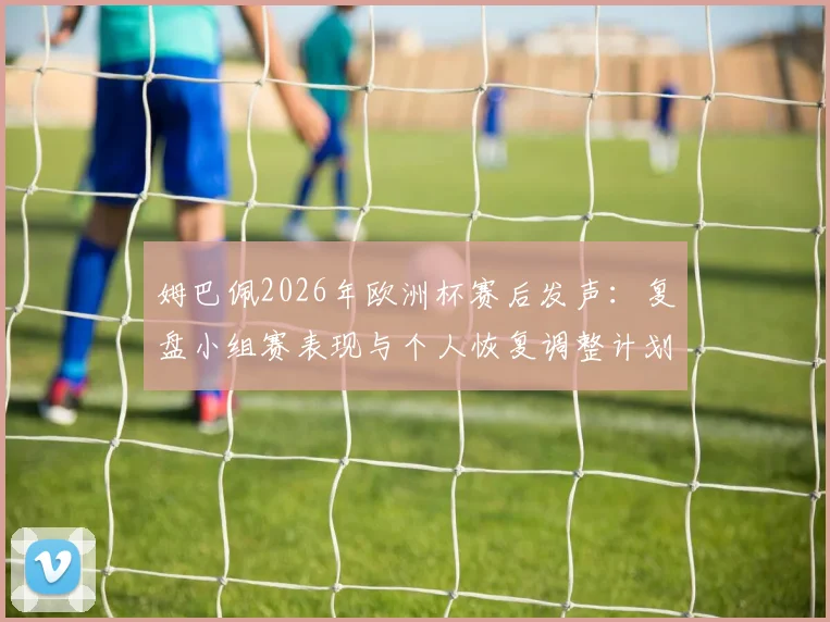 姆巴佩2026年欧洲杯赛后发声:复盘小组赛表现与个人恢复调整计划全解析,附其社交媒体原文动态