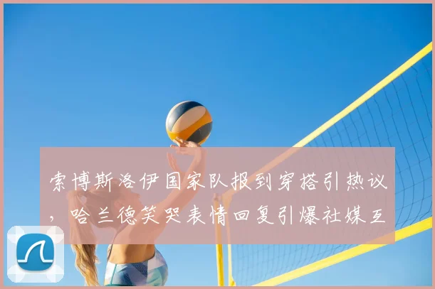 索博斯洛伊国家队报到穿搭引热议,哈兰德笑哭表情回复引爆社媒互动话题