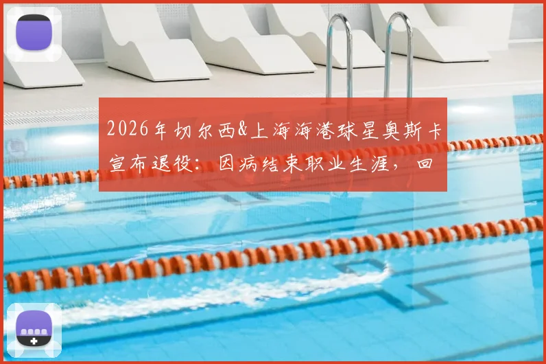 2026年切尔西&上海海港球星奥斯卡宣布退役:因病结束职业生涯,回顾其足球生涯与对中超影响