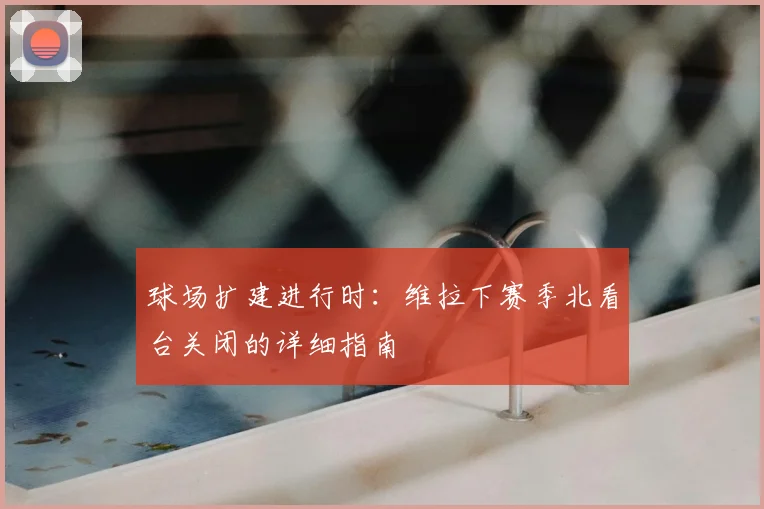 球场扩建进行时:维拉下赛季北看台关闭的详细指南