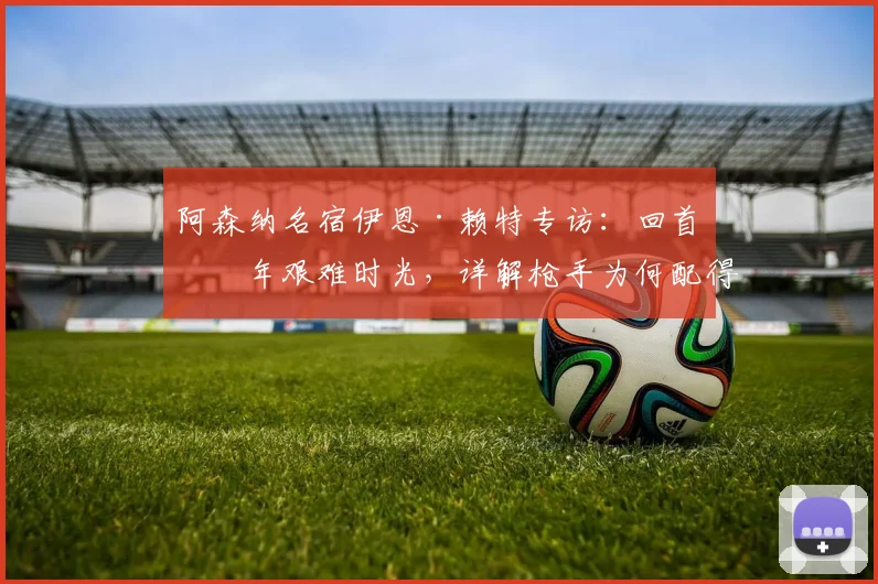 阿森纳名宿伊恩·赖特专访：回首三年艰难时光，详解枪手为何配得上2026年英超冠军
