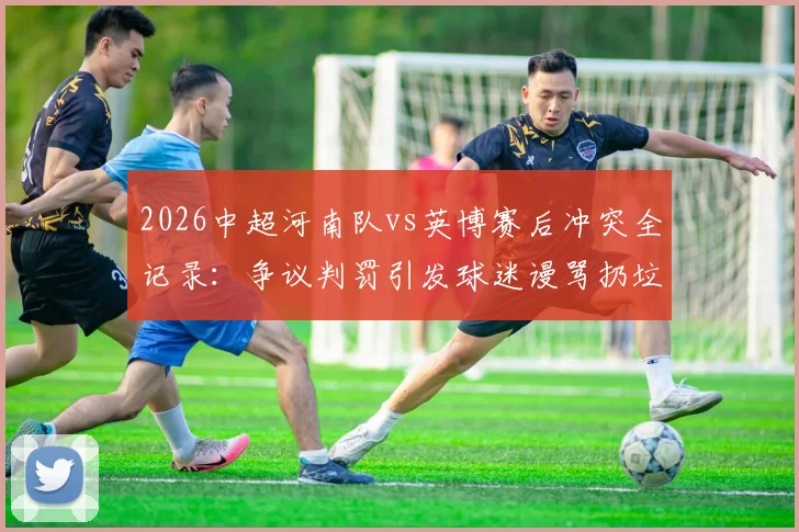 2026中超河南队vs英博赛后冲突全记录：争议判罚引发球迷谩骂扔垃圾，赛场秩序问题引深思