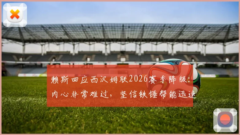 赖斯回应西汉姆联2026赛季降级:内心非常难过,坚信铁锤帮能迅速重返英超