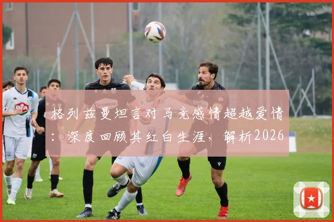 格列兹曼坦言对马竞感情超越爱情：深度回顾其红白生涯，解析2026欧冠梦想实现路径与挑战