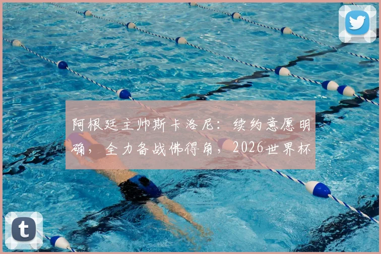 阿根廷主帅斯卡洛尼：续约意愿明确，全力备战佛得角，2026世界杯是关键