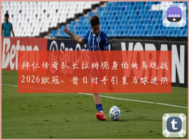 拜仁传奇队长拉姆现身伯纳乌观战2026欧冠,昔日对手引皇马球迷热议