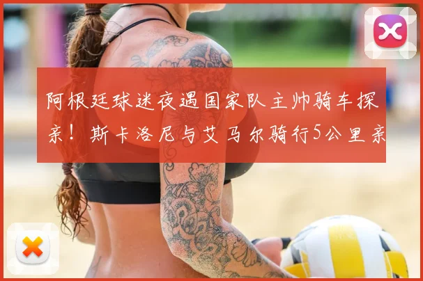 阿根廷球迷夜遇国家队主帅骑车探亲！斯卡洛尼与艾马尔骑行5公里亲民细节全回顾