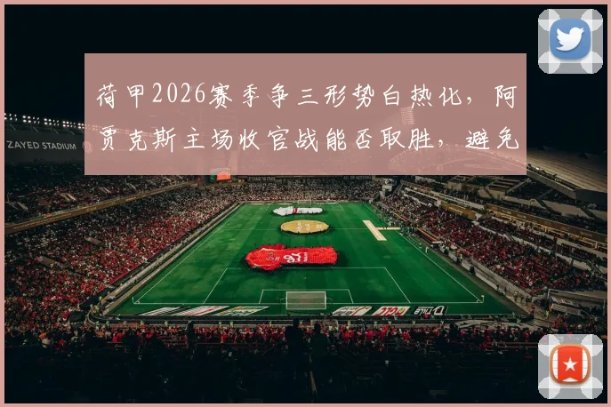 荷甲2026赛季争三形势白热化，阿贾克斯主场收官战能否取胜，避免队史60年最差排名？