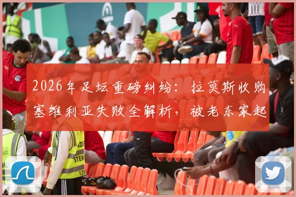 2026年足坛重磅纠纷：拉莫斯收购塞维利亚失败全解析，被老东家起诉索赔违约金内幕