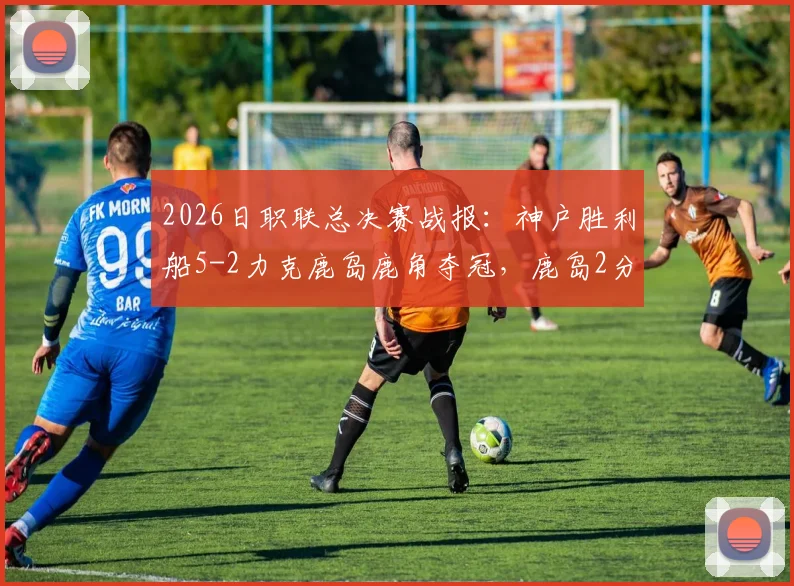2026日职联总决赛战报：神户胜利船5-2力克鹿岛鹿角夺冠，鹿岛2分钟连追2球难阻败局