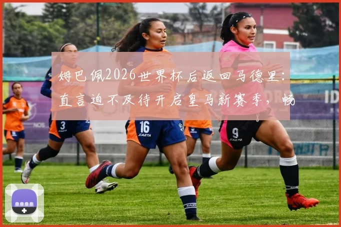 姆巴佩2026世界杯后返回马德里：直言迫不及待开启皇马新赛季，畅谈与穆帅合作前景与个人目标