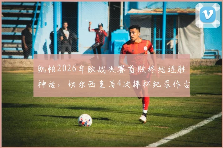 凯帕2026年欧战决赛首败终结连胜神话,切尔西皇马4次捧杯纪录作古,门将生涯转折点深度剖析