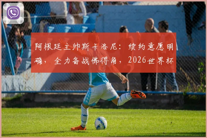 阿根廷主帅斯卡洛尼:续约意愿明确,全力备战佛得角,2026世界杯是关键