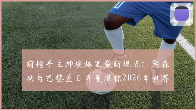 前枪手主帅埃梅里最新观点：阿森纳与巴黎圣日耳曼堪称2026年世界最佳，欧冠决赛胜率各半，权威解析背后逻辑