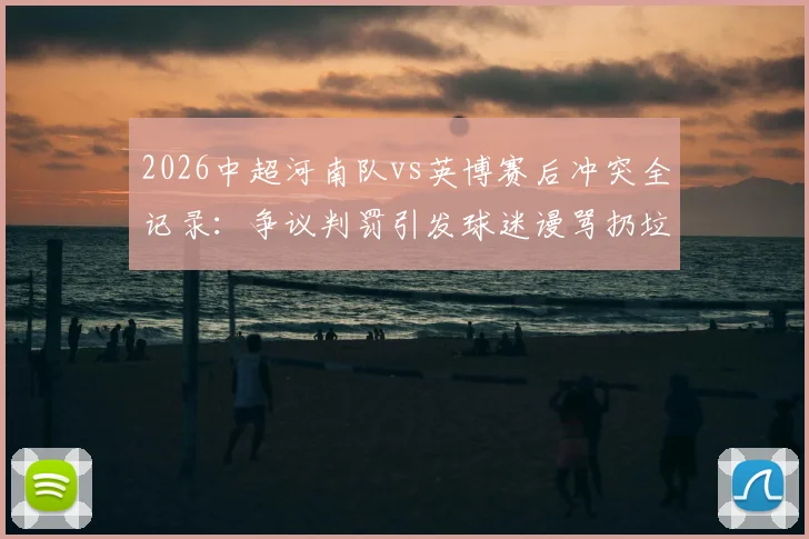 2026中超河南队vs英博赛后冲突全记录：争议判罚引发球迷谩骂扔垃圾，赛场秩序问题引深思