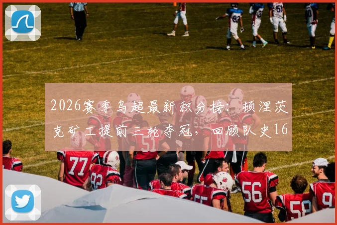 2026赛季乌超最新积分榜：顿涅茨克矿工提前三轮夺冠，回顾队史16座冠军奖杯的辉煌历程