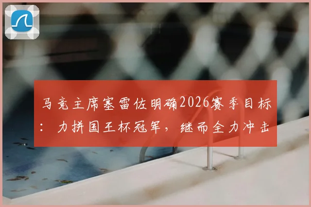 马竞主席塞雷佐明确2026赛季目标:力拼国王杯冠军,继而全力冲击欧冠决赛席位