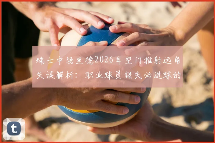 瑞士中场里德2026年空门推射远角失误解析：职业球员错失必进球的背后原因与心理因素探讨