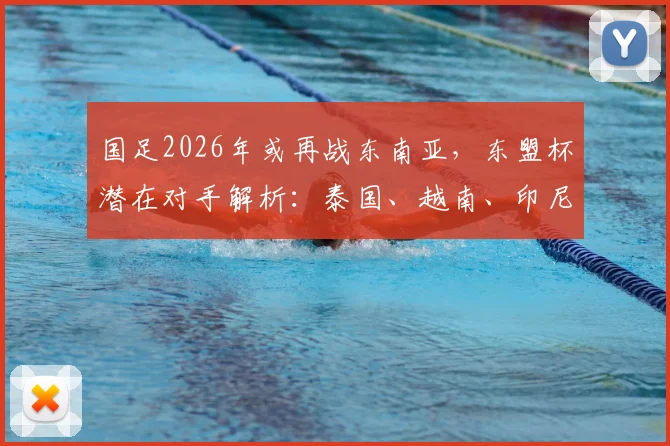 国足2026年或再战东南亚，东盟杯潜在对手解析：泰国、越南、印尼谁最难打？